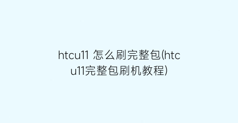 htcu11怎么刷完整包(htcu11完整包刷机教程)